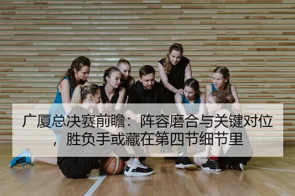 广厦总决赛前瞻：阵容磨合与关键对位，胜负手或藏在第四节细节里