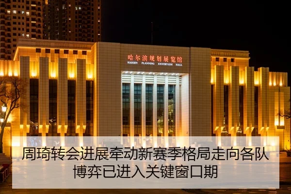 周琦转会进展牵动新赛季格局走向各队博弈已进入关键窗口期